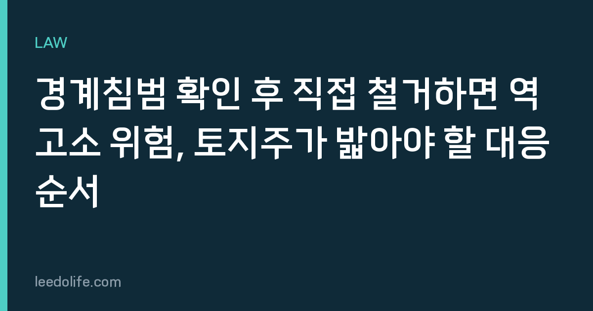 경계침범 확인 후 직접 철거하면 역고소 위험, 토지주가 밟아야 할 대응 순서
