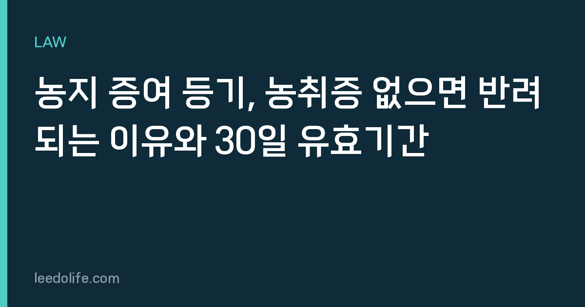 농지 증여 등기, 농취증 없으면 반려되는 이유와 30일 유효기간