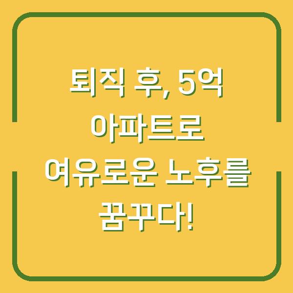 퇴직 후, 5억 아파트로 여유로운 노후를 꿈꾸다!