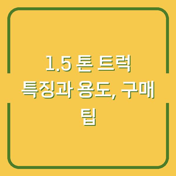 1.5 톤 트럭 특징과 용도, 구매 팁