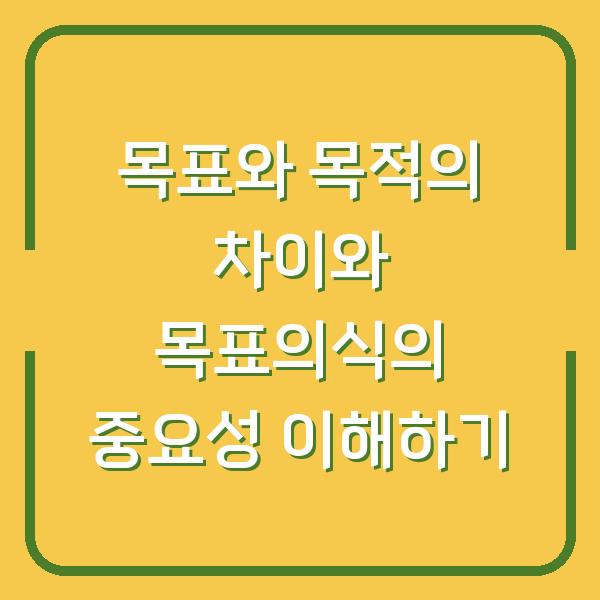 목표와 목적의 차이와 목표의식의 중요성 이해하기