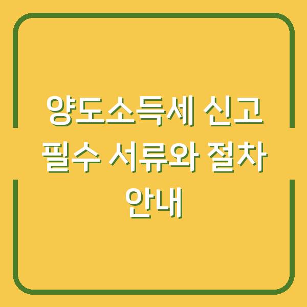 양도소득세 신고 필수 서류와 절차 안내