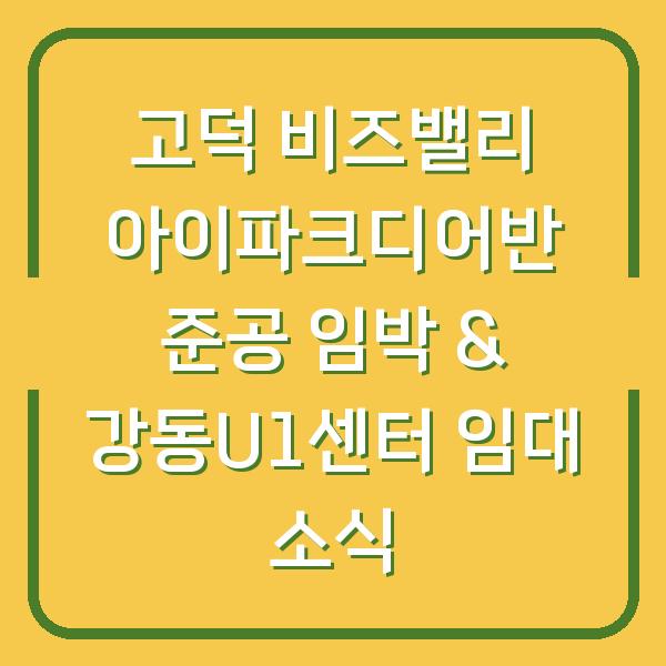 고덕 비즈밸리 아이파크디어반 준공 임박 & 강동U1센터 임대 소식